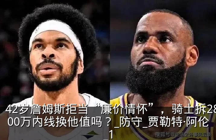 42岁詹姆斯拒当“廉价情怀”,骑士拆2800万内线换他值吗?_防守_贾勒特·阿伦_1